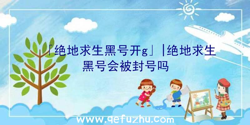 「绝地求生黑号开g」|绝地求生黑号会被封号吗